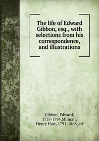 The life of Edward Gibbon, esq., with selections from his correspondence, and illustrations, Edward Gibbon