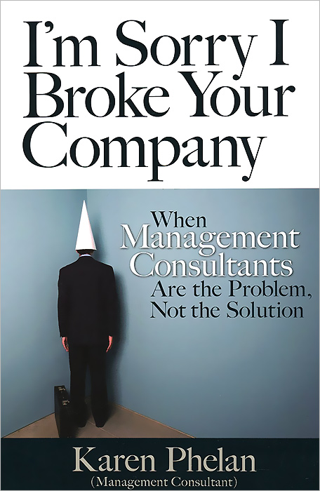 I'm Sorry I Broke Your Company: When Management Consultants Are the Problem, Not the Solution
