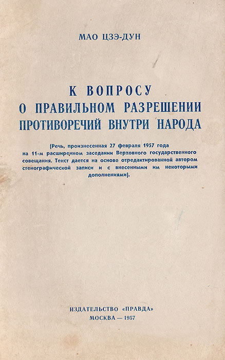 К вопросу о правильном разрешении противоречий внутри народаC385s К вопросу о правильном разрешении противоречий внутри народаC385sДанная брошюра составлена на основе стенографической записи и с внесенными им некоторыми дополнениями на основе речи, произнесенной 27 февраля 1957 года на 11-ом расширенном заседании Верховного государственного совещания. Вопрос о правильном разрешении противоречий внутри народа является общей темой моего выступления. Для удобства изложения эта тема разбита на 12 разделов. Здесь также будет затронут вопрос о противоречиях между нами и нашими врагами. Но основное внимание будет уделено обсуждению вопроса о противоречиях внутри народа.