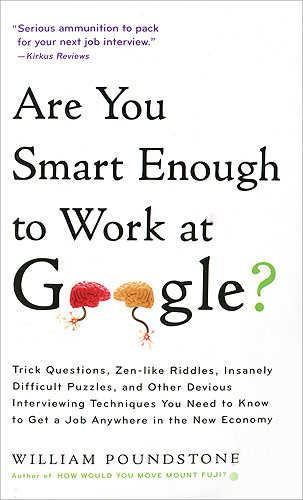 Are You Smart Enough to Work at Google?12296407 Are You Smart Enough to Work at Google?12296407You are shrunk to the height of a nickel and thrown in a blender. The blades start moving in 60 seconds. What do you do? If you want to work at Google, or any of Americas best companies, you need to have an answer to this and other puzzling questions. ARE YOU SMART ENOUGH TO WORK AT GOOGLE? guides readers through the surprising solutions to dozens of the most challenging interview questions. The book covers the importance of creative thinking, ways to get a leg up on the competition, what your Facebook page says about you, and much more. ARE YOU SMART ENOUGH TO WORK AT GOOGLE? is a must read for anyone who wants to succeed in todays job market.
