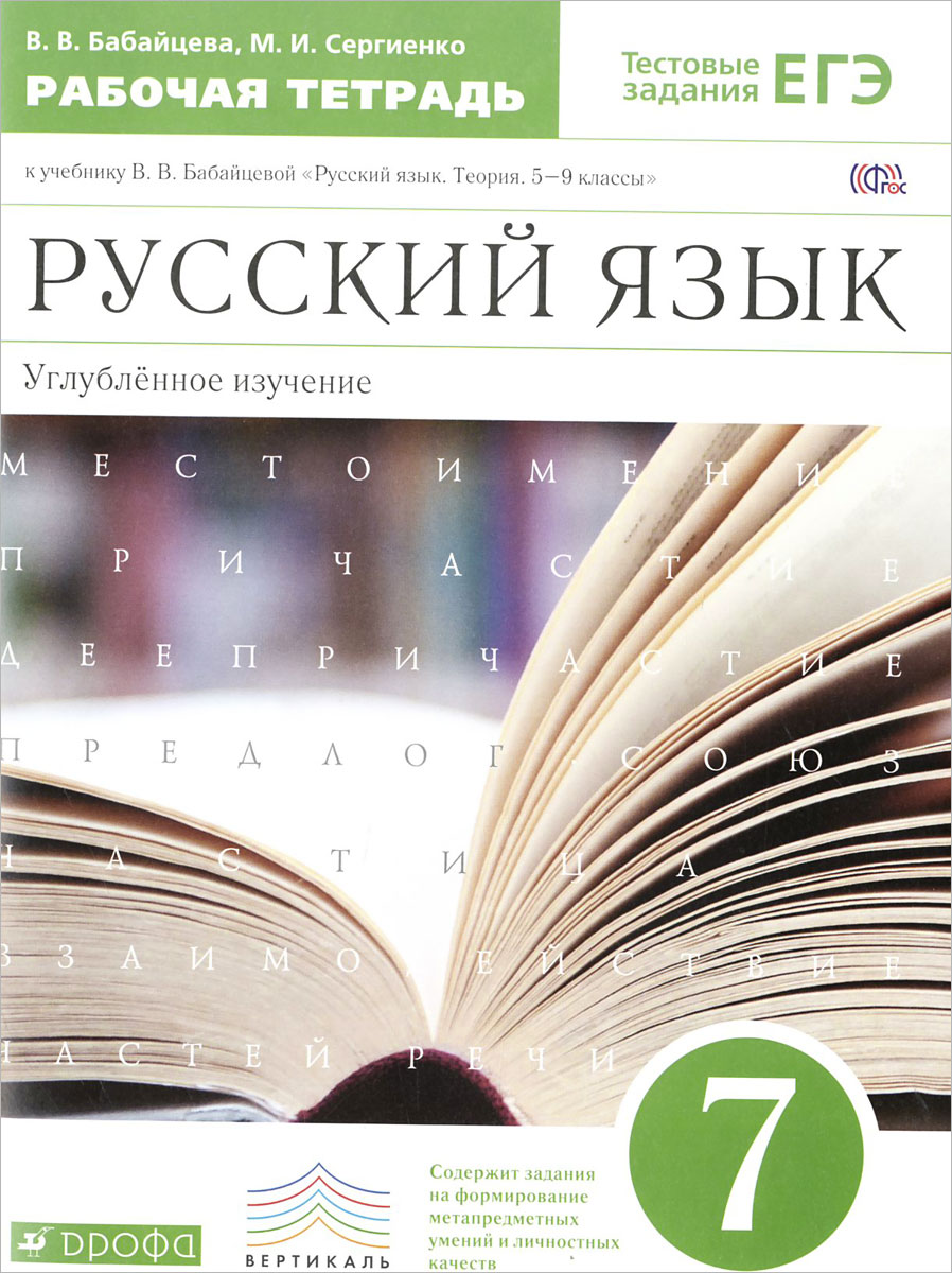 Русский язык. 7 класс. Углубленное изучение. Рабочая тетрадь. К учебнику В. В. Бабайцевой Русский язык. Теория. 5-9 классы12296407 Русский язык. 7 класс. Углубленное изучение. Рабочая тетрадь. К учебнику В. В. Бабайцевой Русский язык. Теория. 5-9 классы12296407Рабочая тетрадь по русскому языку содержит задания и упражнения по следующим разделам морфологии: Местоимение, Причастие, Деепричастие, Служебные части речи, Междометие. Они могут быть использованы учителем для работы в классе и в качестве материала для домашних заданий, а также во внеклассной работе. Рабочая тетрадь входит в учебно-методический комплекс для углублённого изучения русского языка, подготовленный под руководством профессора В.В.Бабайцевой: Русский язык. Теория. 5—9 классы (автор В.В.Бабайцева), Сборник заданий по русскому языку. 6—7 классы (авторы В.В.Бабайцева и Л.Д.Беднарская), Русский язык. Диагностические работы. 7 класс (автор И.Н.Политова). Однако рабочая тетрадь представляет собой вполне самостоятельное пособие и будет полезна учащимся и преподавателям русского языка, работающим и по другим учебным программам.