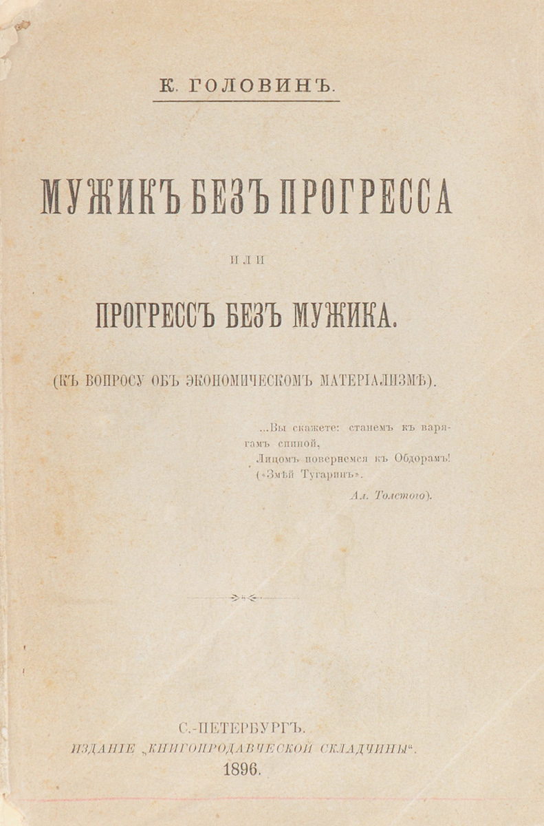 Мужик без прогресса или прогресс без мужика (к вопросу об экономическом материализме)0120710 Мужик без прогресса или прогресс без мужика (к вопросу об экономическом материализме)0120710Прижизненное издание. Санкт-Петербург, 1896 год. Издание Книгопродавческой складчины. Типографская обложка. Сохранность хорошая. Константин Фёдорович Головин (1843-1913) - беллетрист; общественный деятель, один из теоретиков черносотенного движения в России. Одно из наиболее значительных публицистических произведений К. Ф. Головина - Мужик без прогресса или прогресс без мужика. (К вопросу об экономическом материализме). В этой работе К. Ф. Головин рассматривает вопрос о будущем русского хозяйства, спор вокруг которого разгорелся в конце XIX века между сторонниками западной культуры и восточной некультурности. Из предисловия автора: Фантастическая доктрина о попятном прогрессе, недавно еще проповедуемая одними народниками, теперь не только провозглашается умеренными органами печати, но проникает в тайники канцелярии и там выдается за спасительный рецепт для русского земледельческого производства. В виду этого, всем людям, которым дорога будущность...